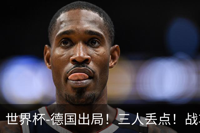 世界杯-德国出局！三人丢点！战车点球战总分4-5巴拉圭止步32强